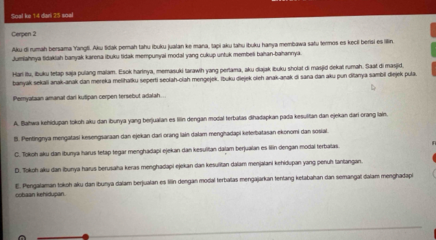 Soal ke 14 dari 25 soal
Cerpen 2
Aku di rumah bersama Yangti. Aku tidak pernah tahu ibuku jualan ke mana, tapi aku tahu ibuku hanya membawa satu termos es kecil berisi es lilin.
Jumlahnya tidakiah banyak karena ibuku tidak mempunyai modal yang cukup untuk membeli bahan-bahannya.
Hari itu, ibuku tetap saja pulang malam. Esok harinya, memasuki tarawih yang pertama, aku diajak ibuku sholat di masjid dekat rumah. Saat di masjid,
banyak sekali anak-anak dan mereka melihatku seperti seolah-olah mengejek. Ibuku diejek oleh anak-anak di sana dan aku pun ditanya sambil diejek pula.
Pernyataan amanat dari kutipan cerpen tersebut adalah...
A. Bahwa kehidupan tokoh aku dan ibunya yang berjualan es lilin dengan modal terbatas dihadapkan pada kesulitan dan ejekan dari orang lain.
B. Pentingnya mengatasi kesengsaraan dan ejekan dari orang lain dalam menghadapi keterbatasan ekonomi dan sosial.
C. Tokoh aku dan ibunya harus tetap tegar menghadapi ejekan dan kesulitan dalam berjualan es lilin dengan modal terbatas.
D. Tokoh aku dan ibunya harus berusaha keras menghadapi ejekan dan kesulitan dalam menjalani kehidupan yang penuh tantangan.
E. Pengalaman tokoh aku dan ibunya dalam berjualan es lilin dengan modal terbatas mengajarkan tentang ketabahan dan semangat dalam menghadapi
cobaan kehidupan.