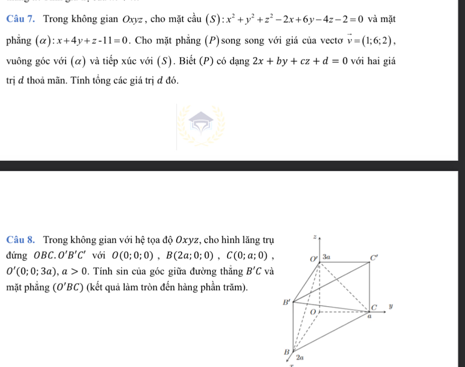 Trong không gian Oxyz , cho mặt cầu (S): x^2+y^2+z^2-2x+6y-4z-2=0 và mặt
phẳng (α): x+4y+z-11=0. Cho mặt phẳng (P)song song với giá của vectơ vector v=(1;6;2),
vuông góc với (α) và tiếp xúc với (S). Biết (P) có dạng 2x+by+cz+d=0 với hai giá
trị đ thoả mãn. Tính tổng các giá trị d đó.
Câu 8. Trong không gian với hệ tọa độ Oxyz, cho hình lăng trụ
đứng OBC. O'B'C' với O(0;0;0),B(2a;0;0),C(0;a;0),
O'(0;0;3a),a>0. Tính sin của góc giữa đường thắng B'C và
mặt phẳng (O'BC) (kết quả làm tròn đến hàng phần trăm).