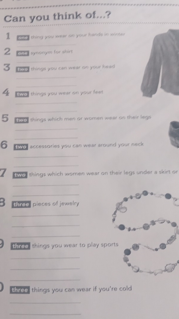 Can you think of...? 
1 one " thing you wear on your hands in winter 
_ 
2 one synonym for shirt 
_ 
3 wo things you can wear on your head 
_ 
_ 
4 two things you wear on your feet . 
_ 
_ 
5 two things which men or women wear on their legs 
_ 
_ 
6 two accessories you can wear around your neck 
_ 
_ 
two things which women wear on their legs under a skirt or 
_ 
_ 
3 three pieces of jewelry 
_ 
_ 
_ 
three, things you wear to play sp 
_ 
_ 
_ 
three things you can wear if you’re cold 
_ 
_