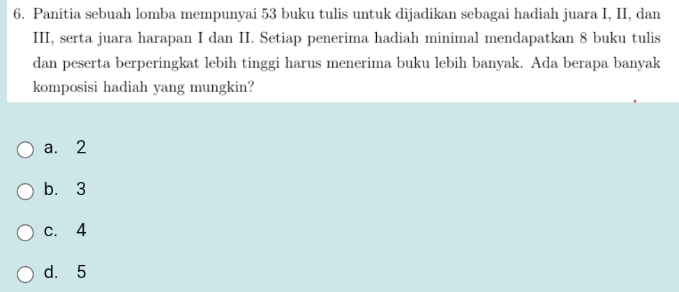 Panitia sebuah lomba mempunyai 53 buku tulis untuk dijadikan sebagai hadiah juara I, II, dan
III, serta juara harapan I dan II. Setiap penerima hadiah minimal mendapatkan 8 buku tulis
dan peserta berperingkat lebih tinggi harus menerima buku lebih banyak. Ada berapa banyak
komposisi hadiah yang mungkin?
a. 2
b. 3
c. 4
d. 5