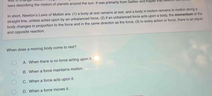 was to c n 
laws describing the motion of planets around the sun. It was primarily from Galileo and Repler that Newll
In short, Newton's Laws of Motion are: (1) a body at rest remains at rest, and a body in motion remains in motion along a
straight line, unless acted upon by an unbalanced force, (2) if an unbalanced force acts upon a body, the momentum of the
body changes in proportion to the force and in the same direction as the force, (3) to every action or force, there is an equal
and opposite reaction.
When does a moving body come to rest?
A. When there is no force acting upon it.
B. When a force maintains motion.
C. When a force acts upon it.
D. When a force moves it.