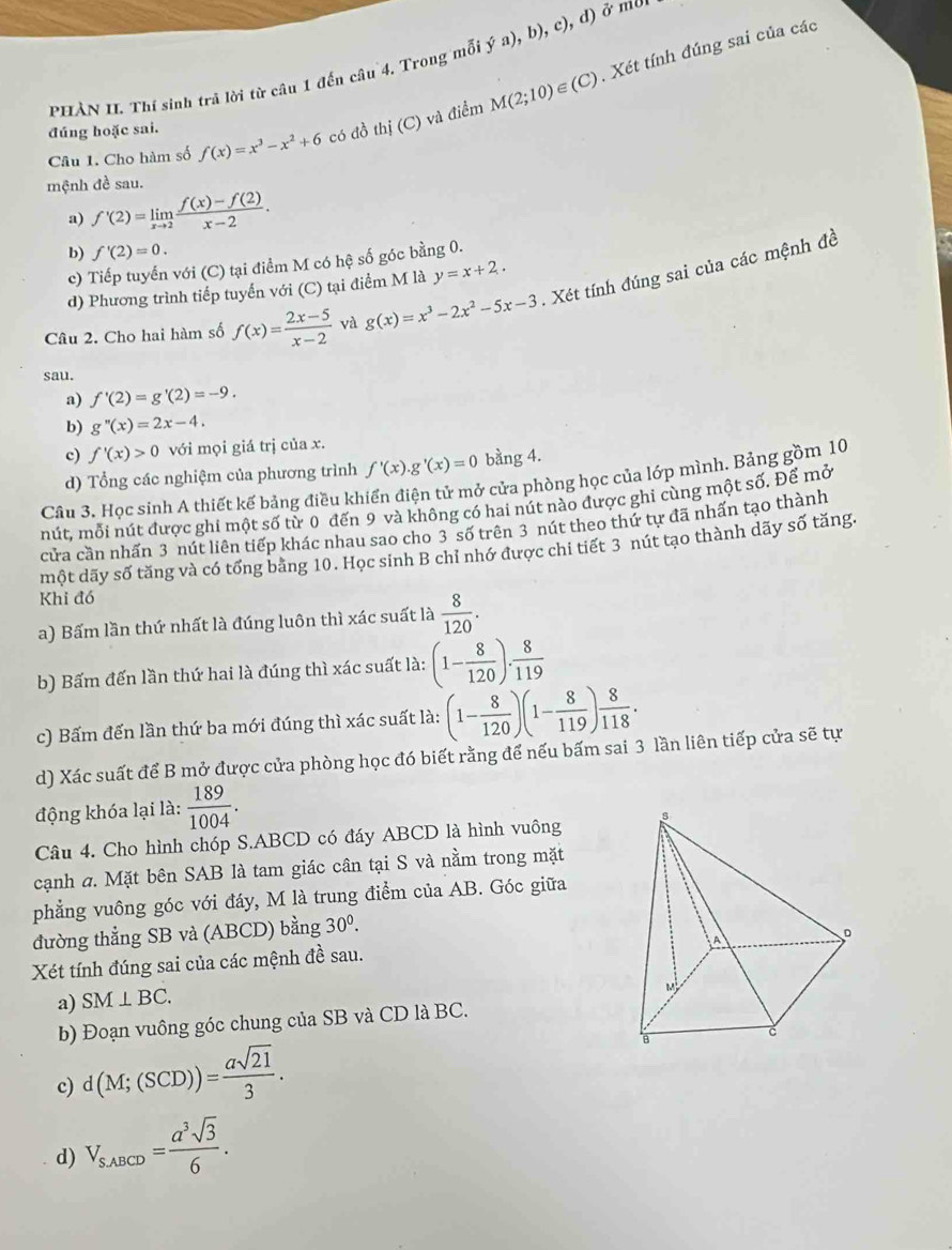 (C). Xét tính đúng sai của các
PHÀN II. Thí sinh trá lời từ câu 1 đến câu 4. Trong mỗi ya),b),c),d)
Câu 1. Cho hàm số f(x)=x^3-x^2+6 có đồ thị (C) và điểm M(2;10)
đúng hoặc sai.
mệnh đề sau.
a) f'(2)=limlimits _xto 2 (f(x)-f(2))/x-2 .
b) f'(2)=0.
c) Tiếp tuyển với (C) tại điểm M có hệ số góc bằng 0.
d) Phương trình tiếp tuyển với (C) tại điểm M là y=x+2.
Câu 2. Cho hai hàm số f(x)= (2x-5)/x-2  và g(x)=x^3-2x^2-5x-3 Xét tính đúng sai của các mệnh đề
sau.
a) f'(2)=g'(2)=-9.
b) g''(x)=2x-4.
c) f'(x)>0 với mọi giá trị của x.
d) Tổng các nghiệm của phương trình f'(x).g'(x)=0 bằng 4.
Câu 3. Học sinh A thiết kế bảng điều khiển điện tử mở cửa phòng học của lớp mình. Bảng gồm 10
nút, mỗi nút được ghi một số từ 0 đến 9 và không có hai nút nào được ghi cùng một số. Để mở
cửa cần nhấn 3 nút liên tiếp khác nhau sao cho 3 số trên 3 nút theo thứ tự đã nhấn tạo thành
một dãy số tăng và có tổng băng 10. Học sinh B chỉ nhớ được chi tiết 3 nút tạo thành dãy số tăng.
Khi đó
a) Bấm lần thứ nhất là đúng luôn thì xác suất là  8/120 .
b) Bấm đến lần thứ hai là đúng thì xác suất là: (1- 8/120 ). 8/119 
c) Bấm đến lần thứ ba mới đúng thì xác suất là: (1- 8/120 )(1- 8/119 ) 8/118 .
d) Xác suất để B mở được cửa phòng học đó biết rằng để nếu bấm sai 3 lần liên tiếp cửa sẽ tự
động khóa lại là:  189/1004 .
Câu 4. Cho hình chóp S.ABCD có đáy ABCD là hình vuông 
cạnh a. Mặt bên SAB là tam giác cân tại S và nằm trong mặt
phẳng vuông góc với đáy, M là trung điểm của AB. Góc giữa
đường thẳng SB và (ABCD) bằng 30^0.
Xét tính đúng sai của các mệnh đề sau.
a) SM⊥ BC.
b) Đoạn vuông góc chung của SB và CD là BC.
c) d(M;(SCD))= asqrt(21)/3 .
d) V_S,ABCD= a^3sqrt(3)/6 .