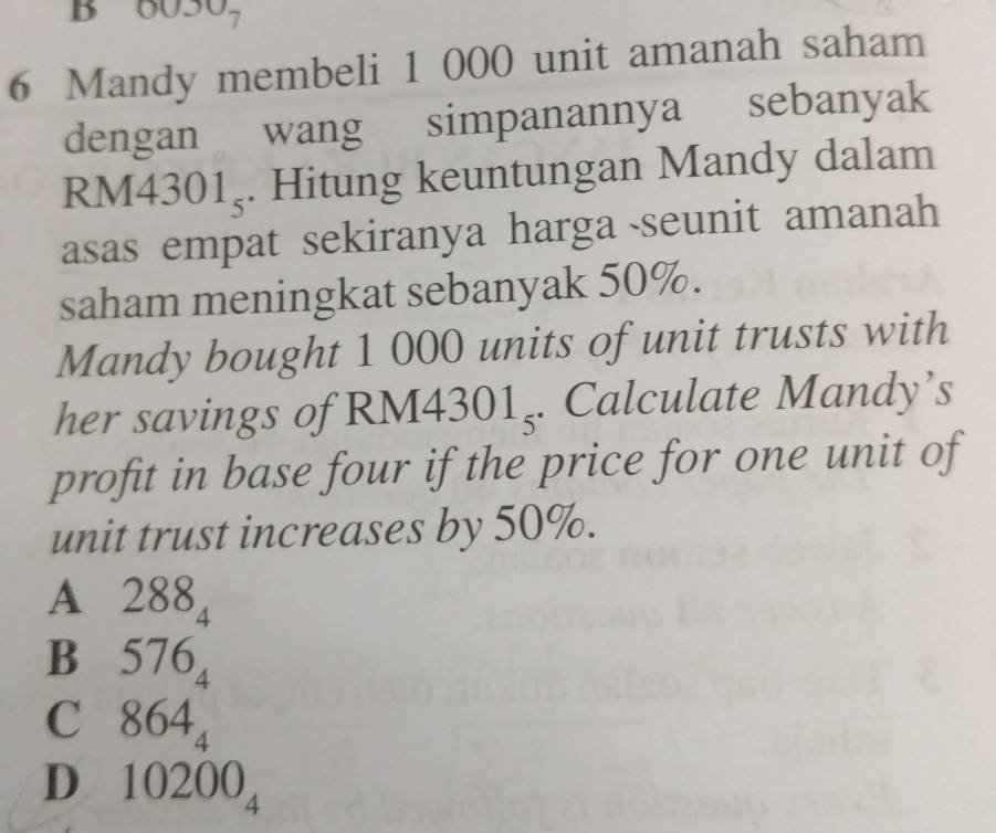 6050,
6 Mandy membeli 1 000 unit amanah saham
dengan wang simpanannya sebanyak
RM430 1_5. Hitung keuntungan Mandy dalam
asas empat sekiranya harga seunit amanah
saham meningkat sebanyak 50%.
Mandy bought 1 000 units of unit trusts with
her savings of RM43 301_5. Calculate Mandy’s
profit in base four if the price for one unit of
unit trust increases by 50%.
A 288_4
B 576_4
C 864_4
D 10200_4