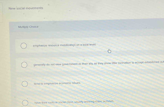 New social movements
Multiple Choice
emphasize resource mobilization on a local level.
generally do not view government as their ally, as they show little inclination to accept established aut
tend to emphasize economic issues.
have their roots in social class, usually working-class, activism.