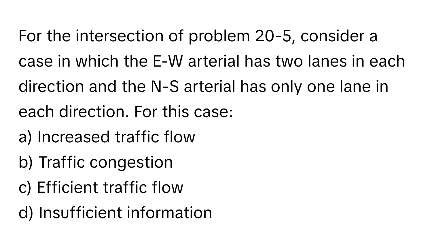 For the intersection of problem 20-5, consider a case in which the E-W arterial has two lanes in each direction and the N-S arterial has only one lane in each direction. For this case:

a) Increased traffic flow
b) Traffic congestion
c) Efficient traffic flow
d) Insufficient information