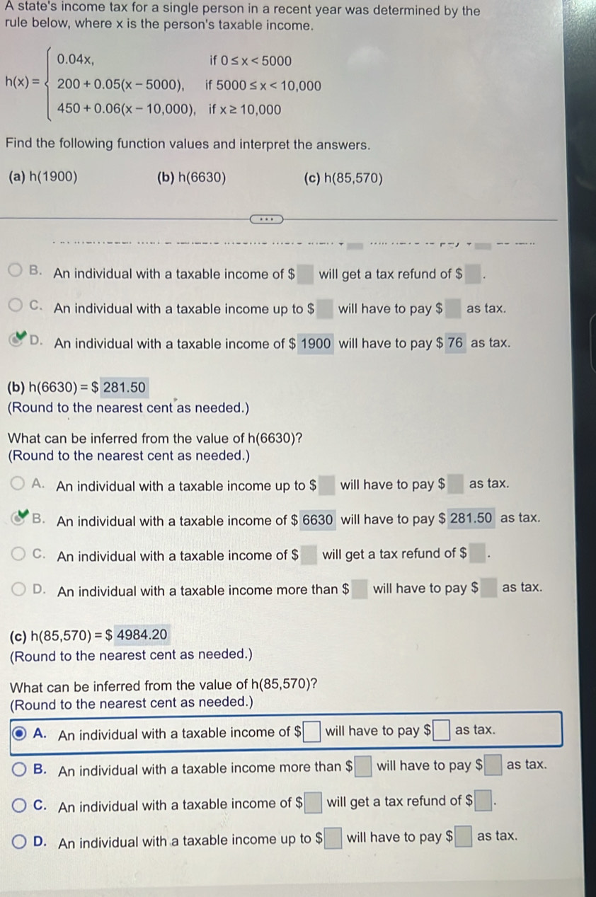 A state's income tax for a single person in a recent year was determined by the
rule below, where x is the person's taxable income.
h(x)=beginarrayl 0.04x,if0≤ x<5000 200+0.05(x-5000),if5000≤ x<10,000 450+0.06(x-10,000),ifx≥ 10,000endarray.
Find the following function values and interpret the answers.
(a) h(1900) (b) n(6630 (c) h(85,570)
B. An individual with a taxable income of $ will get a tax refund of $
C. An individual with a taxable income up to $ will have to pay $□ as tax.
D. An individual with a taxable income of $ 1900 will have to pay $ 76 as tax.
(b) h(6630)=$281.50
(Round to the nearest cent as needed.)
What can be inferred from the value of h(6630) ?
(Round to the nearest cent as needed.)
A. An individual with a taxable income up to $ will have to pay $ ;□ as tax.
B. An individual with a taxable income of $ 6630 will have to pay $ 281.50 as tax.
C. An individual with a taxable income of $ will get a tax refund of $
D. An individual with a taxable income more than $ :□ will have to pay $□ as tax.
(c) h(85,570)=$4984.20
(Round to the nearest cent as needed.)
What can be inferred from the value of h(85,570) ？
(Round to the nearest cent as needed.)
A. An individual with a taxable income of $ :□ will have to pay $ :□ as tax
B. An individual with a taxable income more than $□ will have to pay $□ as tax.
C. An individual with a taxable income of $ :□ will get a tax refund of $ $□.
D. An individual with a taxable income up to $□ will have to pay $ ;□ astax