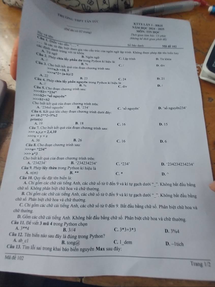 trướng thPt tân tực
_
KTTX Làn 1 - BKh
năm HQC 2024 - 2025
(Để su có 02 tưng)
ôn: tin học
Họ và tên
Thời gian làm hài 15 phit
(không kể thời gian phải đề)
Câ 1. Điễn vào dẫn '''. . . '''
Số báo danh Mã đê 102
là các từ đặc biệt tham gia vào cầu trúc của ngôn ngữ lập trình. Không được phép đặt tên biển han
Các định danh trùng với từ khóa
A. Từ ngữ
B. Ngôn ngữ C. Lập trinh D. Từ khóa
Cầm 2. Phép chia lầy phần đư trong Python kí hiệu là
B. 96
C. / D. div
a
Cầm 3. Cho biết kết quả của đoạn chương trình sau
a,b=10,5
A. 22 ∈fty >a*2+(a-b)/2
B. 23 C. 24 D. 21
Cầu 4. Phép chia lấy phần nguyên trong Python kí hiệu là: D. /
A. // B. %
Cầu 5. Cho đoạn chương trình sau: C. div
SSI='234''
△ SZ=*sbeta nguyên"
S1+S2
Cho biết kết quả của đoạn chương trình trên:
A. ‘234só nguyên’ B. ‘234’ C. *số nguyên* D. ‘số nguyên234’
Cầu 6. Kết quả khi chạy đoạn chương trình dưới đây:
s=18-2^(++)2+5% 2
print(s)
A. 19 B. 18 C. 16 D. 15
Câu 7. Cho biết kết quả của đoạn chương trình sau:
0> x,y,z=2,4,10
x+y+z
A. 36 B. 26 C. 16 D. 6
Câu 8. Cho đoạn chương trình sau:
a=''234''
a*3
Cho biết kết quả của đoạn chương trình trên:
A. 234234' B. 234234234' C. ^.234^. D. 234234234234^,
Câu 9. Phép lũy thừa trong Python kí hiệu là
A. n(m) B. ** D. ^
C. *
Câu 10. Quy tắc đặt tên biến là:
A. Chi gồm các chữ cái tiếng Anh, các chữ số từ 0 đến 9 và kí tự gạch dưới “_''. Không bắt đầu bằng
chữ số. Không phân biệt chữ hoa và chữ thường.
B. Chi gồm các chữ cái tiếng Anh, các chữ số từ 0 đến 9 và kí tự gạch dưới “_”'. Không bắt đầu bằng
chữ số. Phân biệt chữ hoa và chữ thường.
C. Chi gồm các chữ cái tiếng Anh, các chữ số từ 0 đến 9. Bắt đầu bằng chữ số. Phân biệt chữ hoa và
chữ thường
D. Gồm các chữ cái tiếng Anh. Không bắt đầu bằng chữ số. Phân biệt chữ hoa và chữ thường.
Câu 11. Đế viết 3 mũ 4 trong Python chọn
C.
A. 3^*4 B. 3//4 3^*3+3^*3 D. 3%4
Cầu 12. Tên biển nào sau đây là đúng trong Python?
A. ab_c1 B. tong@ C. 1_dem D. -1 tich
Cầu 13. Tìm lỗi sai trong khai báo biển nguyên Max sau đây:
Mil đe 102 Trang 1/2