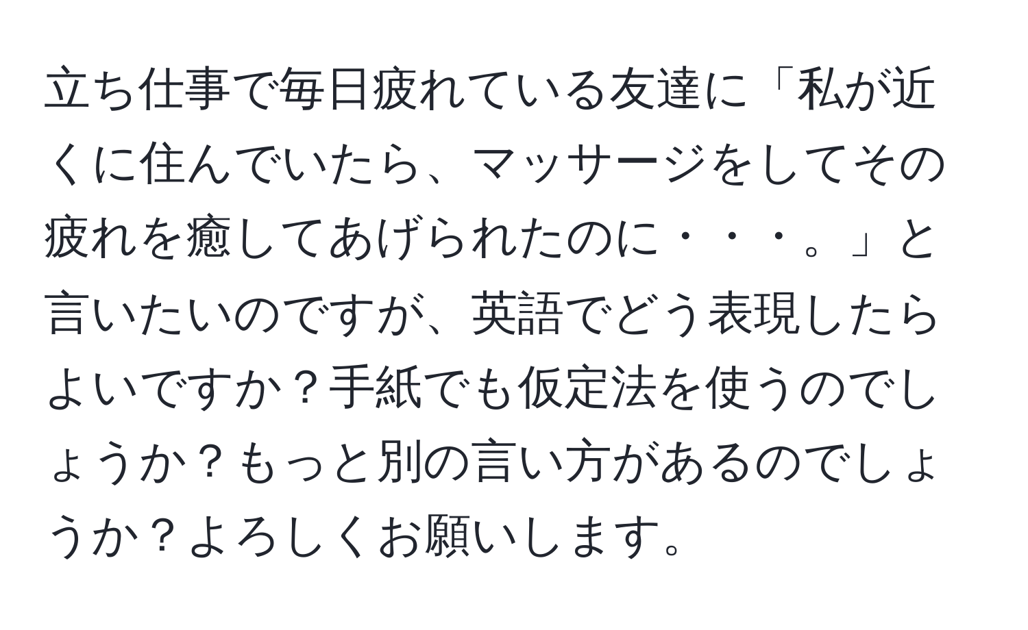 立ち仕事で毎日疲れている友達に「私が近くに住んでいたら、マッサージをしてその疲れを癒してあげられたのに・・・。」と言いたいのですが、英語でどう表現したらよいですか？手紙でも仮定法を使うのでしょうか？もっと別の言い方があるのでしょうか？よろしくお願いします。