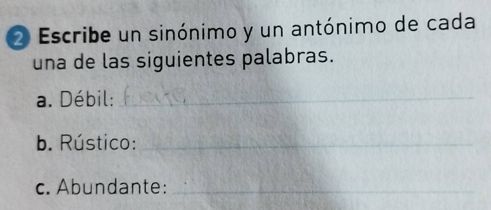 Escribe un sinónimo y un antónimo de cada 
una de las siguientes palabras. 
a. Débil:_ 
b. Rústico:_ 
c. Abundante:_