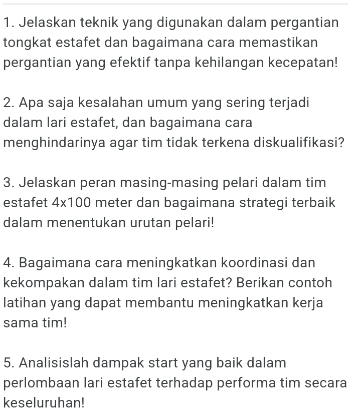 Jelaskan teknik yang digunakan dalam pergantian 
tongkat estafet dan bagaimana cara memastikan 
pergantian yang efektif tanpa kehilangan kecepatan! 
2. Apa saja kesalahan umum yang sering terjadi 
dalam lari estafet, dan bagaimana cara 
menghindarinya agar tim tidak terkena diskualifikasi? 
3. Jelaskan peran masing-masing pelari dalam tim 
estafet 4* 100 meter dan bagaimana strategi terbaik 
dalam menentukan urutan pelari! 
4. Bagaimana cara meningkatkan koordinasi dan 
kekompakan dalam tim lari estafet? Berikan contoh 
latihan yang dapat membantu meningkatkan kerja 
sama tim! 
5. Analisislah dampak start yang baik dalam 
perlombaan lari estafet terhadap performa tim secara 
keseluruhan!