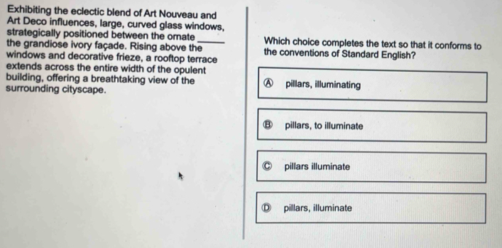 Exhibiting the eclectic blend of Art Nouveau and
Art Deco influences, large, curved glass windows,
strategically positioned between the omate Which choice completes the text so that it conforms to
the grandiose ivory façade. Rising above the_ the conventions of Standard English?
windows and decorative frieze, a rooftop terrace
extends across the entire width of the opulent
building, offering a breathtaking view of the
surrounding cityscape.
pillars, to illuminate
pillars illuminate
pillars, illuminate
