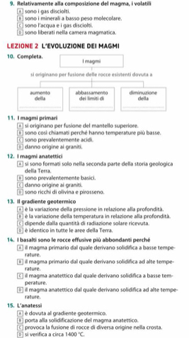 Relativamente alla composizione del magma, i volatili
A somo i gas disciolti.
sono i minerali a basso peso molecolare.
c] sono l'acqua e i gas disciolti.
_ sono liberati nella camera magmatica.
LEZIONE 2 L’EVOLUZIONE DEI MAGMI
10. Completa. l magmi
si origimano per fusione delle rocce esistenti dovuta a
aumento della abbassamento dei limìti di diminuzione della
_
__
11. I magmi primari
A si originano per fusione del mantello superiore.
sono cosi chiamati perché hanno temperature più basse.
sono prevalentemente acidi.
danno origine ai graniti.
12. I magmi anatettici
A si sono formati solo nella seconda parte della storia geologica
della Terra.
danno origine ai graniti  sono prevalentemente basici.
sono ricchi di olivina e pirosseno.
13. Il gradiente geotermico
A ] é la variazione della pressione in relazione alla profondità
é la variazione della temperatura in relazione alla profondità
dipende dalla quantità di radiazione solare ricevuta.
é  é identico in tutte le aree della Terra.
14. l basalti sono le rocce effusive più abbondanti perché
A À il magma primario dal quale derivano solidífica a basse tempe
rature.
il magma primario dal quale derivano solidifica ad alte tempe
rature.
c ] ill magima anatettico dal quale derivano solidifica a basse tem-
perature.
□  il magma anatettico dal quale derivano solidifica ad alte tempe-
rature.
15. L'anatessi
A é dovuta al gradiente geotermico.
porta alla solidificazione del magma anatettico.
provoca la fusione di rocce di diversa origine nella crosta.
D si verifica a circa 1400°C