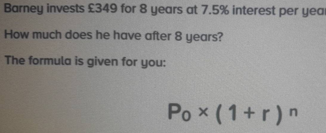 Barney invests £349 for 8 years at 7.5% interest per yea 
How much does he have after 8 years? 
The formula is given for you:
P_0* (1+r)^n