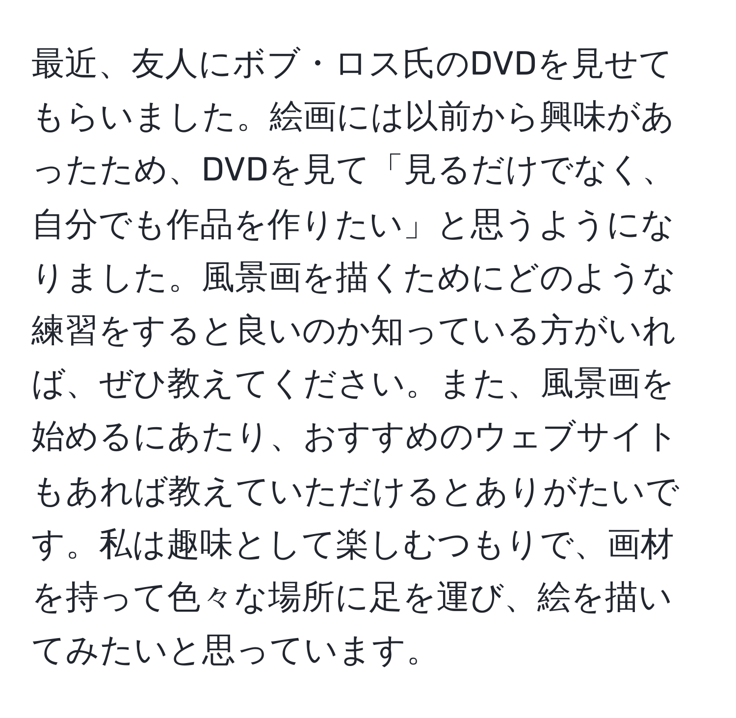 最近、友人にボブ・ロス氏のDVDを見せてもらいました。絵画には以前から興味があったため、DVDを見て「見るだけでなく、自分でも作品を作りたい」と思うようになりました。風景画を描くためにどのような練習をすると良いのか知っている方がいれば、ぜひ教えてください。また、風景画を始めるにあたり、おすすめのウェブサイトもあれば教えていただけるとありがたいです。私は趣味として楽しむつもりで、画材を持って色々な場所に足を運び、絵を描いてみたいと思っています。