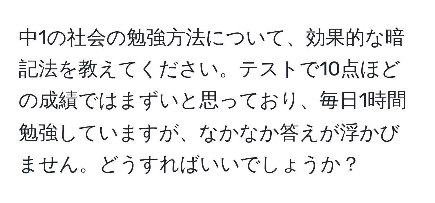 中1の社会の勉強方法について、効果的な暗記法を教えてください。テストで10点ほどの成績ではまずいと思っており、毎日1時間勉強していますが、なかなか答えが浮かびません。どうすればいいでしょうか？