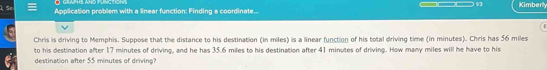 GrAPHS AND FUNCTIONS 
1/3 Kimberly 
Se Application problem with a linear function: Finding a coordinate... 
= 
Chris is driving to Memphis. Suppose that the distance to his destination (in miles) is a linear function of his total driving time (in minutes). Chris has 56 miles
to his destination after 17 minutes of driving, and he has 35.6 miles to his destination after 41 minutes of driving. How many miles will he have to his 
destination after 55 minutes of driving?