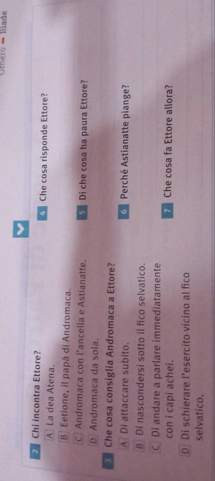 Omero - Iliade
2 Chi incontra Ettore?
4 Che cosa risponde Ettore?
A La dea Atena.
B Eetione, il papà di Andromaca.
C| Andromaca con l’ancella e Astianatte. 5 Di che cosa ha paura Ettore?
D Andromaca da sola.
Che cosa consiglia Andromaca a Ettore?
A Di attaccare subito. 6Perché Astianatte piange?
B Di nascondersi sotto il fico selvatico.
C Di andare a parlare immediatamente
con i capi achei. 7 Che cosa fa Ettore allora?
D Di schierare l’esercito vicino al fico
selvatico.