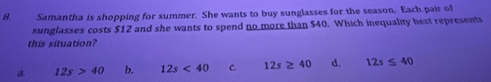 Samantha is shopping for summer. She wants to buy sunglasses for the season. Each pair of
sunglasses costs $12 and she wants to spend no more than $40. Which inequality best represents
this situation?
a. 12s>40 b. 12s<40</tex> C. 12s≥ 40 d. 12s≤ 40