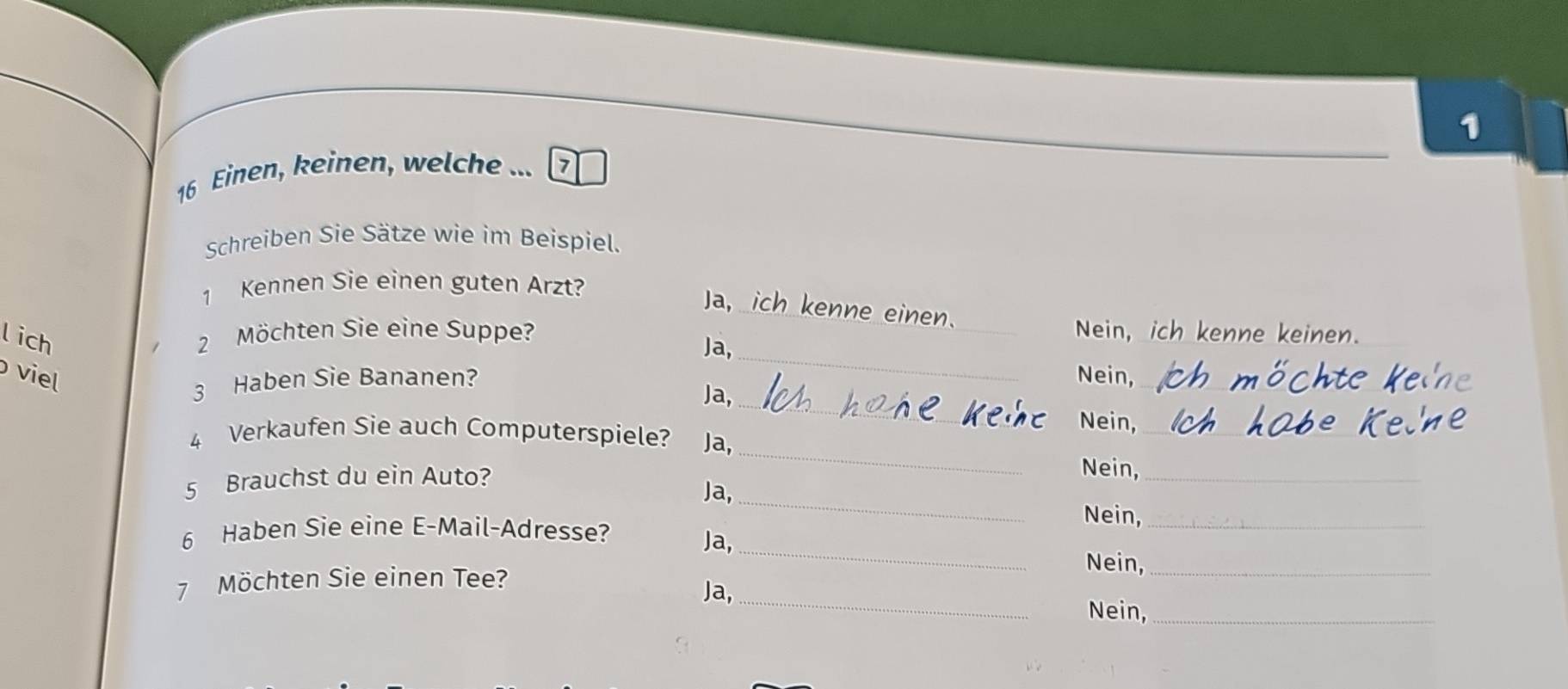 1
16 Einen, keinen, welche ... 7
Schreiben Sie Sätze wie im Beispiel.
1 Kennen Sie einen guten Arzt?
Ja, ich kenne einen.
l ich
2 Möchten Sie eine Suppe? Nein, ich kenne keinen.
Ja,_
_
viel Nein,_
3 Haben Sie Bananen?
Ja,
Nein,_
_
4 Verkaufen Sie auch Computerspiele? Ja,
_
5 Brauchst du ein Auto? Nein,_
Ja,
6 Haben Sie eine E-Mail-Adresse?
Nein,_
Ja,_
Nein,_
_
7 Möchten Sie einen Tee?
Ja,
Nein,_