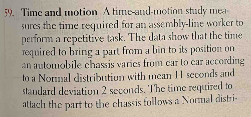 Time and motion A time-and-motion study mea- 
sures the time required for an assembly-line worker to 
perform a repetitive task. The data show that the time 
required to bring a part from a bin to its position on 
an automobile chassis varies from car to car according 
to a Normal distribution with mean 11 seconds and 
standard deviation 2 seconds. The time required to 
attach the part to the chassis follows a Normal distri-