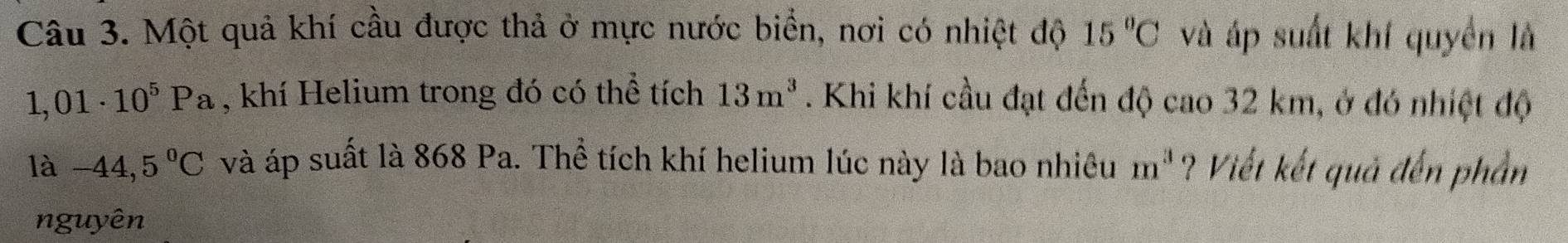 Một quả khí cầu được thả ở mực nước biển, nơi có nhiệt độ 15°C và áp suất khí quyền là
1,01· 10^5Pa , khí Helium trong đó có thể tích 13m^3. Khi khí cầu đạt đến độ cao 32 km, ở đó nhiệt độ 
là -44,5°C và áp suất là 868 Pa. Thể tích khí helium lúc này là bao nhiêu m^3 ? Viết kết quả đến phần 
nguyên