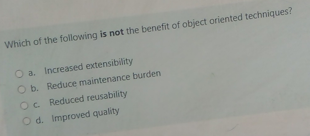 Which of the following is not the benefit of object oriented techniques?
a. Increased extensibility
b. Reduce maintenance burden
c. Reduced reusability
d. Improved quality