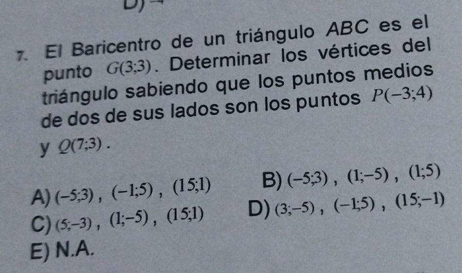 Dy
7. El Baricentro de un triángulo ABC es el
punto G(3;3). Determinar los vértices del
triángulo sabiendo que los puntos medios
de dos de sus lados son los puntos P(-3;4)
y Q(7;3).
A) (-5;3), (-1;5), (15;1) B) (-5;3), (1;-5), (1;5)
C) (5;-3), (1;-5), (15;1) D) (3;-5), (-1;5), (15;-1)
E) N. A.