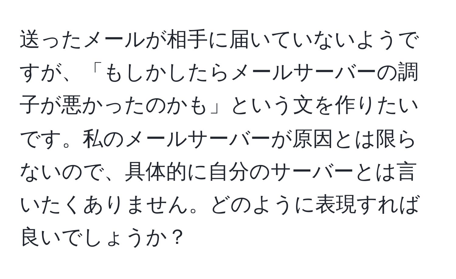 送ったメールが相手に届いていないようですが、「もしかしたらメールサーバーの調子が悪かったのかも」という文を作りたいです。私のメールサーバーが原因とは限らないので、具体的に自分のサーバーとは言いたくありません。どのように表現すれば良いでしょうか？