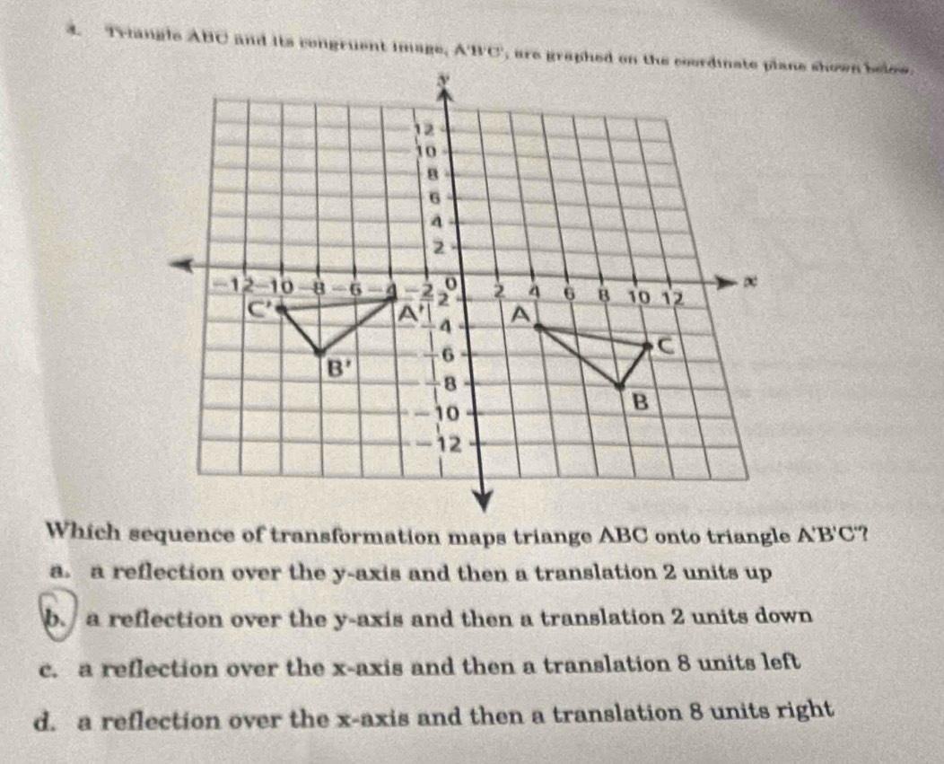 Triangle ABC and its congruent image, 
Which sequence of transformation maps triange ABC onto triangle A'B'C ?
a. a reflection over the y-axis and then a translation 2 units up
b. a reflection over the y-axis and then a translation 2 units down
c. a reflection over the x-axis and then a translation 8 units left
d. a reflection over the x-axis and then a translation 8 units right