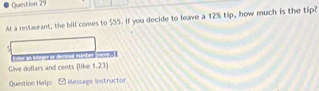 At a restaurant, the bill'comes to $55. If you decide to leave a 12% tip, how much is the tip? 
S 
Enter an integer or decimal number (mores. 
Give dollars and cents (like 1.23) 
Question Help: Message instructor