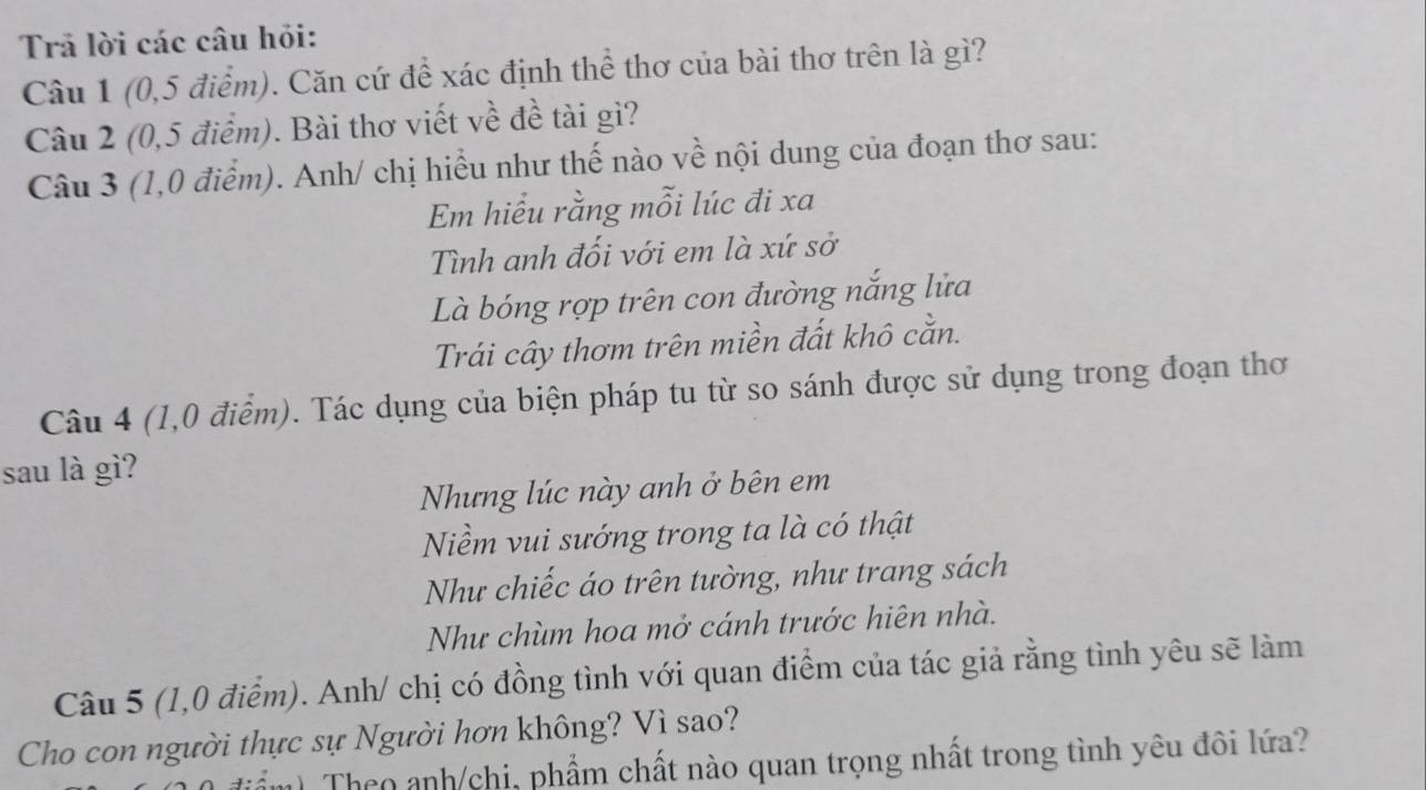 Trả lời các câu hỏi: 
Câu 1 (0, 5 điểm). Căn cứ để xác định thể thơ của bài thơ trên là gì? 
Câu 2 (0,5 điểm). Bài thơ viết về đề tài gì? 
Câu 3 (1,0 điểm). Anh/ chị hiểu như thế nào về nội dung của đoạn thơ sau: 
Em hiểu rằng mỗi lúc đi xa 
Tình anh đối với em là xứ sở 
Là bóng rợp trên con đường nắng lửa 
Trái cây thơm trên miền đất khô cằn. 
Câu 4 (1,0 điểm). Tác dụng của biện pháp tu từ so sánh được sử dụng trong đoạn thơ 
sau là gì? 
Nhưng lúc này anh ở bên em 
Niềm vui sướng trong ta là có thật 
Như chiếc áo trên tường, như trang sách 
Như chùm hoa mở cánh trước hiên nhà. 
Câu 5 (1,0 điểm). Anh/ chị có đồng tình với quan điểm của tác giả rằng tình yêu sẽ làm 
Cho con người thực sự Người hơn không? Vì sao? 
Theo anh/chi, phẩm chất nào quan trọng nhất trong tình yêu đôi lứa?