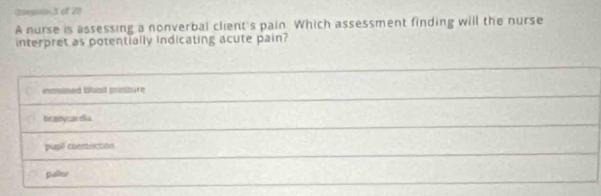 Giesan 3 of 20
A nurse is assessing a nonverbal client's pain. Which assessment finding will the nurse
interpret as potentially indicating acute pain?
ecaned bland pressure
Inradycardia
pusil constuction
palies