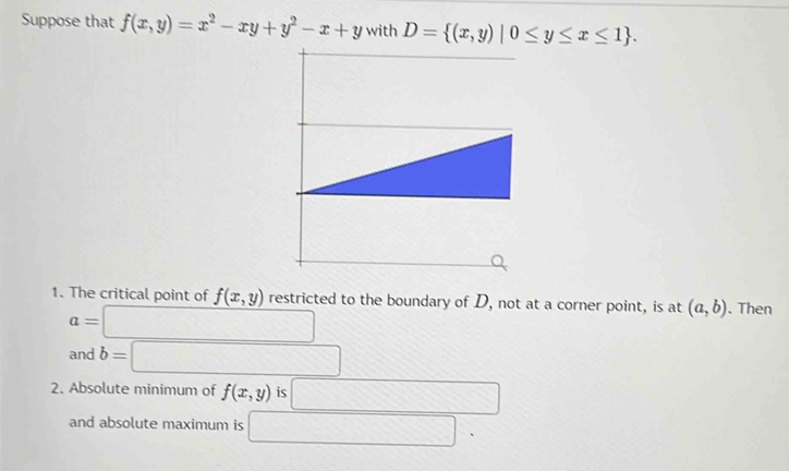 Suppose that f(x,y)=x^2-xy+y^2-x+y with D= (x,y)|0≤ y≤ x≤ 1. 
1. The critical point of f(x,y) restricted to the boundary of D, not at a corner point, is at (a,b). Then
a=□
and b=□
2. Absolute minimum of f(x,y) is □ 
and absolute maximum is □