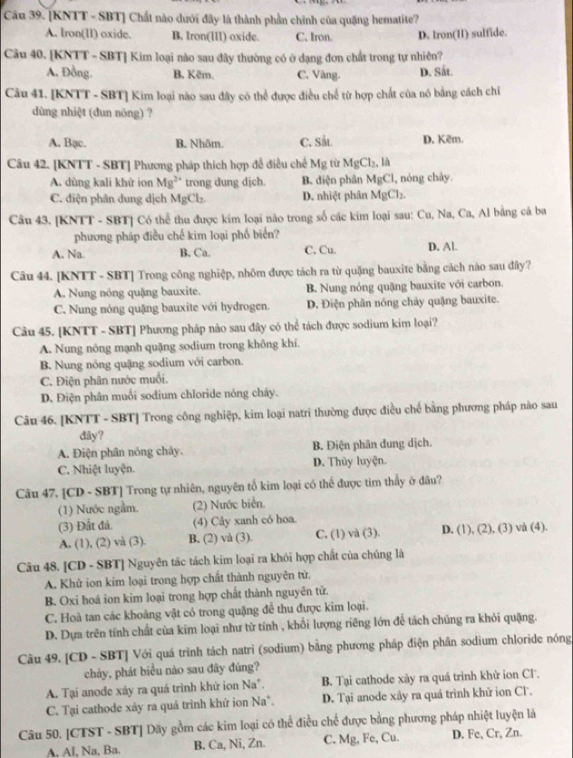 [KNTT - SBT] Chất nào dưới đây là thành phần chính của quặng hematite?
A. Iron(II) oxide. B. Iron(IIl) oxide. C. Iron. D. Iron(I) sulfide.
Câu 40. [KNTT - SBT] Kim loại nào sau đây thường có ở dạng đơn chất trong tự nhiên?
A, Đồng. B. Kẽm. C. Vàng. D. Sắt.
Câu 41. [KNTT - SBT] Kim loại nào sau đây có thể được điều chế từ hợp chất của nó bằng cách chi
dùng nhiệt (dun nóng) ?
A. Bạc. B. Nhôm. C. Sắt. D. Kẽm.
Câu 42. [KNTT - SBT] Phương pháp thích hợp để điều chế Mg từ MgCl_2,la
A. dùng kali khử ion Mg^(2+) trong dung dịch. B. điện phân MgCl 1, nóng chảy.
C. điện phân dung dịch MgCl_2. D. nhiệt phân MgCl_2.
Câu 43. [KNTT - SBT] Có thể thu được kím loại nào trong số các kim loại sau: Cu, Na, Ca, Al bằng cả ba
phương pháp điều chế kim loại phố biển?
A. Na. B. Ca. C. Cu. D. Al.
Câu 44. [KNTT - SBT] Trong công nghiệp, nhôm được tách ra từ quặng bauxite bằng cách nào sau đây?
A. Nung nóng quặng bauxite. B. Nung nóng quặng bauxite với carbon.
C. Nung nóng quặng bauxite với hydrogen. D, Điện phân nóng chảy quặng bauxite.
Câu 45. [KNTT - SBT] Phương pháp nào sau đây có thể tách được sodium kim loại?
A. Nung nông mạnh quặng sodium trong không khí.
B. Nung nóng quậng sodium với carbon.
C. Điện phân nước muối.
D. Điện phân muối sodium chloride nóng chảy.
Câu 46. [KNTT - SBT] Trong công nghiệp, kim loại natri thường được điều chế bằng phượng pháp nào sau
dây?
A. Điện phân nóng chảy, B. Điện phân dung dịch.
C. Nhiệt luyện. D. Thủy luyện.
Câu 47, [CD - SBT] Trong tự nhiên, nguyên tố kim loại có thể được tim thấy ở đâu?
(1) Nước ngầm. (2) Nước biển.
(3) Đất đá. (4) Cây xanh có hoa.
A. (1), (2) và (3). B. (2) và (3). C. (1) và (3). D. (1), (2), (3) và (4).
Câu 48. [CD - SBT] Nguyên tác tách kim loại ra khỏi hợp chất của chúng là
A. Khử ion kim loại trong hợp chất thành nguyên tử.
B. Oxi hoá ion kim loại trong hợp chất thành nguyên tử.
C. Hoà tan các khoàng vật có trong quặng để thu được kim loại.
D. Dựa trên tính chất của kim loại như tử tính , khổi lượng riêng lớn để tách chúng ra khỏi quặng.
Câu 49. [CD - SBT] Với quá trình tách natri (sodium) bằng phương pháp điện phân sodium chloride nóng
chảy, phát biểu nào sau đây đúng?
A. Tại anode xáy ra quá trình khử ion Na*. B. Tại cathode xãy ra quá trình khử ion Cl.
C. Tại cathode xảy ra quả trình khử ion Na*. D. Tại anode xây ra quá trình khử ion Cl.
Câu 50. [CTST - SBT] Dãy gồm các kim loại có thể điều chế được bằng phương pháp nhiệt luyện là
A, Al, Na, Ba. B. Ca, Ni, Zn. C. Mg, Fe, Cu. D. Fe, Cr, Zn.