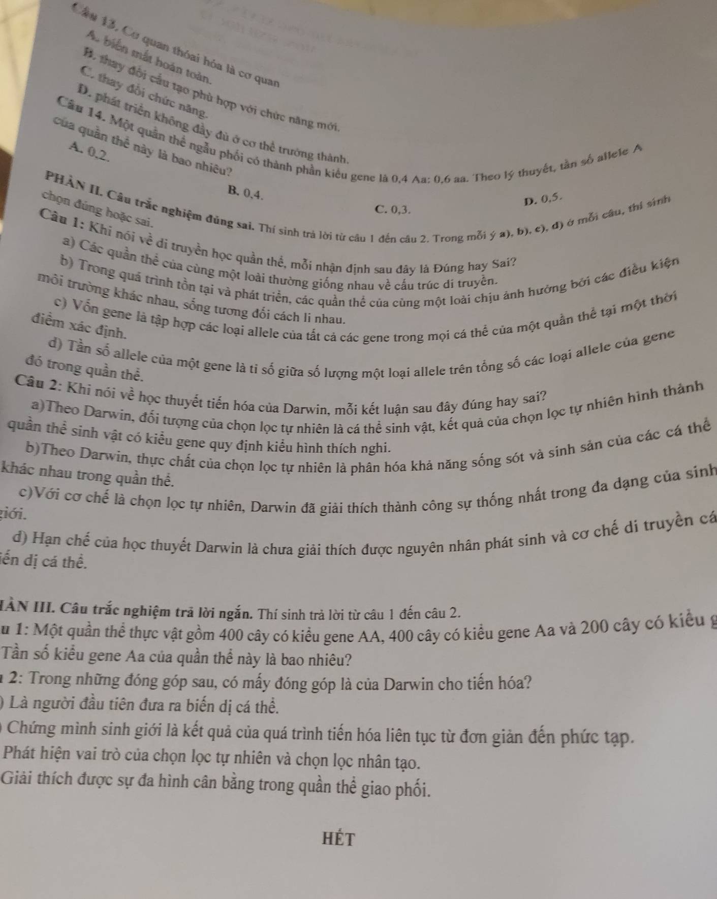 Cầu 13, Cơ quan thóai hóa là cơ qua
A. biển mắt hoàn toàn
B. thay đôi cầu tạo phù hợp với chức năng mới
C. thay đổi chức năng
D. phát triển không đầy đủ ở cơ thể trưởng thành
Cầu 14. Một quân thể ngẫu phối có thành phần kiểu gene là 0,4 Aa: 0.6 aa. Theo lý thuyết, tần số allele A
Của quân thể này là bao nhiêu?
A. 0.2.
B. 0,4.
PHẢN II. Câu trắc nghiệm đúng sai. Thí sinh trả lời từ câu 1 đến câu 2. Trong mỗi ý a), b), c), đ) ở mỗi câu, thí sinh
D. 0,5.
C. 0,3.
chọn đúng hoặc sai.
Cầu 1: Khi nói về di truyền học quần thể, mỗi nhận định sau đây là Đúng hay Sai?
a) Các quần thể của cùng một loài thường giống nhau về cấu trúc dí truyền.
b) Trong quá trình tồn tại và phát triển, các quần thể của cùng một loài chịu ảnh hưởng bởi các điều kiện
trôi trường khác nhau, sống tương đối cách li nhau.
c) Vốn gene là tập hợp các loại allele của tất cả các gene trong mọi cá thể của một quần thể tại một thời
điểm xác định.
d) Tần số allele của một gene là tỉ số giữa số lượng một loại allele trên tổng số các loại allele của gene
đó trong quần thể.
Câu 2: Khi nói về học thuyết tiến hóa của Darwin, mỗi kết luận sau đây đúng hay sai?
a)Theo Darwin, đổi tượng của chọn lọc tự nhiên là cá thể sinh vật, kết quả của chọn lọc tự nhiên hình thành
quần thể sinh vật có kiểu gene quy định kiểu hình thích nghi.
b)Theo Darwin, thực chất của chọn lọc tự nhiên là phân hóa khả năng sống sót và sinh sản của các cá thể
khác nhau trong quần thể.
giới. c)Với cơ chế là chọn lọc tự nhiên, Darwin đã giải thích thành công sự thống nhất trong đa dạng của sinh
d) Hạn chế của học thuyết Darwin là chưa giải thích được nguyên nhân phát sinh và cơ chế di truyền cá
iến dị cá thể.
IÀN III. Câu trắc nghiệm trả lời ngắn. Thí sinh trả lời từ câu 1 đến câu 2.
A u 1: Một quần thể thực vật gồm 400 cây có kiểu gene AA, 400 cây có kiểu gene Aa và 200 cây có kiểu g
Tần số kiểu gene Aa của quần thể này là bao nhiêu?
* 2: Trong những đóng góp sau, có mấy đóng góp là của Darwin cho tiến hóa?
) Là người đầu tiên đưa ra biến dị cá thể.
Chứng mình sinh giới là kết quả của quá trình tiến hóa liên tục từ đơn giản đến phức tạp.
Phát hiện vai trò của chọn lọc tự nhiên và chọn lọc nhân tạo.
Giải thích được sự đa hình cân bằng trong quần thể giao phối.
Hét