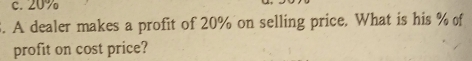 c. 20%
3. A dealer makes a profit of 20% on selling price. What is his % of
profit on cost price?