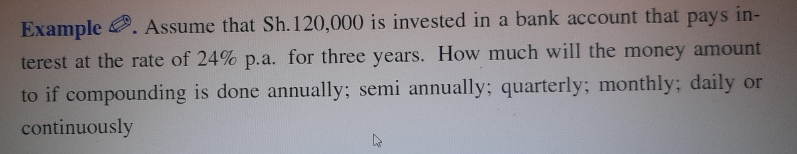 Example &. Assume that Sh. 120,000 is invested in a bank account that pays in- 
terest at the rate of 24% p.a. for three years. How much will the money amount 
to if compounding is done annually; semi annually; quarterly; monthly; daily or 
continuously