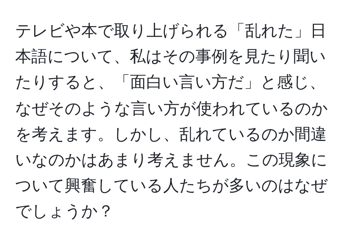 テレビや本で取り上げられる「乱れた」日本語について、私はその事例を見たり聞いたりすると、「面白い言い方だ」と感じ、なぜそのような言い方が使われているのかを考えます。しかし、乱れているのか間違いなのかはあまり考えません。この現象について興奮している人たちが多いのはなぜでしょうか？