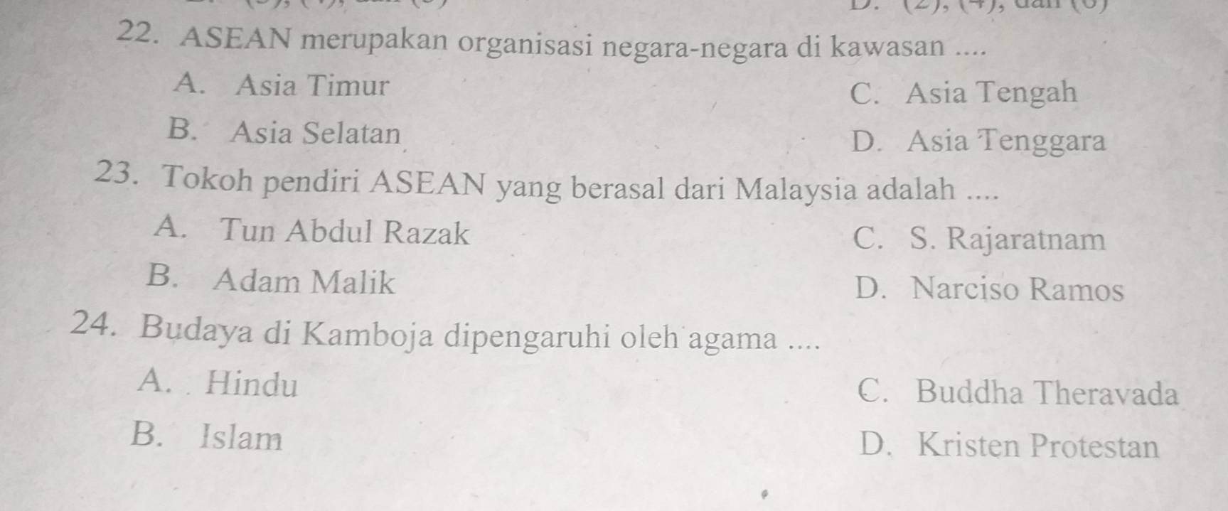 dan
22. ASEAN merupakan organisasi negara-negara di kawasan ....
A. Asia Timur
C. Asia Tengah
B. Asia Selatan
D. Asia Tenggara
23. Tokoh pendiri ASEAN yang berasal dari Malaysia adalah ....
A. Tun Abdul Razak C. S. Rajaratnam
B. Adam Malik D. Narciso Ramos
24. Budaya di Kamboja dipengaruhi oleh agama ....
A. Hindu C. Buddha Theravada
B. Islam D. Kristen Protestan