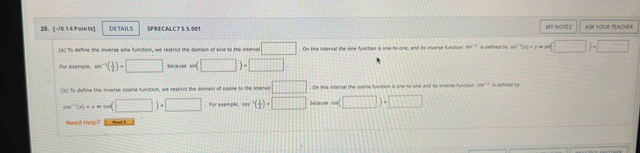 DETAILS SPRECALC7 5.5.001. MY NOTES ASK YOUR TEACHER 
(a) To define the inverse sine function, we restrict the domain of sine to the interval □. On this interval the sine function is one-to-one, and its inverse function sin^(-1) is defined by sin^(-1)(x)-y=m(□ )· □
For example, sin^(-1)( 1/2 )=□ because sin (□ )=□. 
(b) To define the inverse cosine function, we restrict the domain of cosine to the interval □ On this interval the cosine function is one-to-one and its inverse function cos^(-1)
cos^(-1)(x)=y++ o(□ )=□ For example, cos^(-1)( 1/2 )=□ because cos (□ )· □
Need Help?