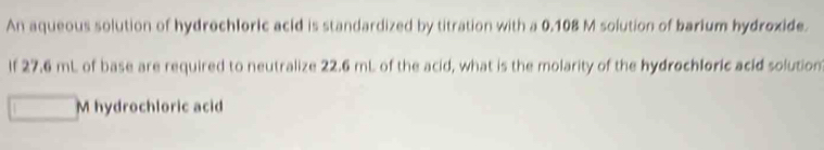 An aqueous solution of hydrochloric acld is standardized by titration with a 0.108 M solution of barium hydroxide. 
If 27.6 mL of base are required to neutralize 22.6 mL of the acid, what is the molarity of the hydrochloric acid solution 
M hydrochloric acid