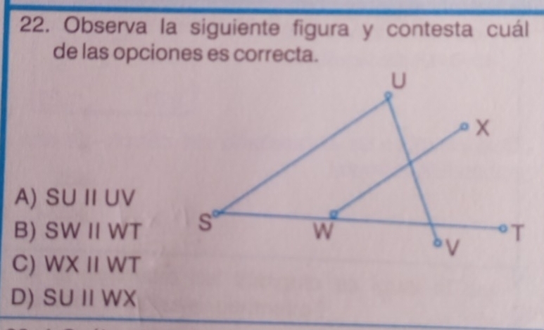 Observa la siguiente figura y contesta cuál
de las opciones es correcta.
A) SUparallel UV
B) SWparallel WT
C) WXparallel WT
D) SUparallel WX