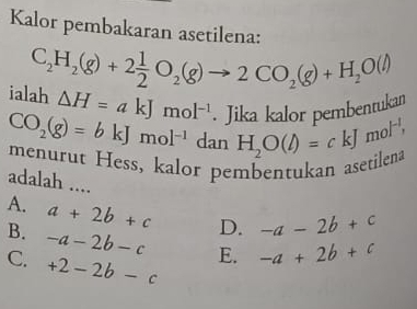 Kalor pembakaran asetilena:
C_2H_2(g)+2 1/2 O_2(g)to 2CO_2(g)+H_2O(l)
ialah △ H=akJmol^(-1) Jilía Jlor pembentukan
beginarrayr CO_2(g)=bkJmol^(-1)danH_2O(l)=ckJmol^(-1), menendarray t ess, kalor pembentukan aset 
adalah ....
A. a+2b+c D. -a-2b+c
B. -a-2b-c E. -a+2b+c
C. +2-2b-c