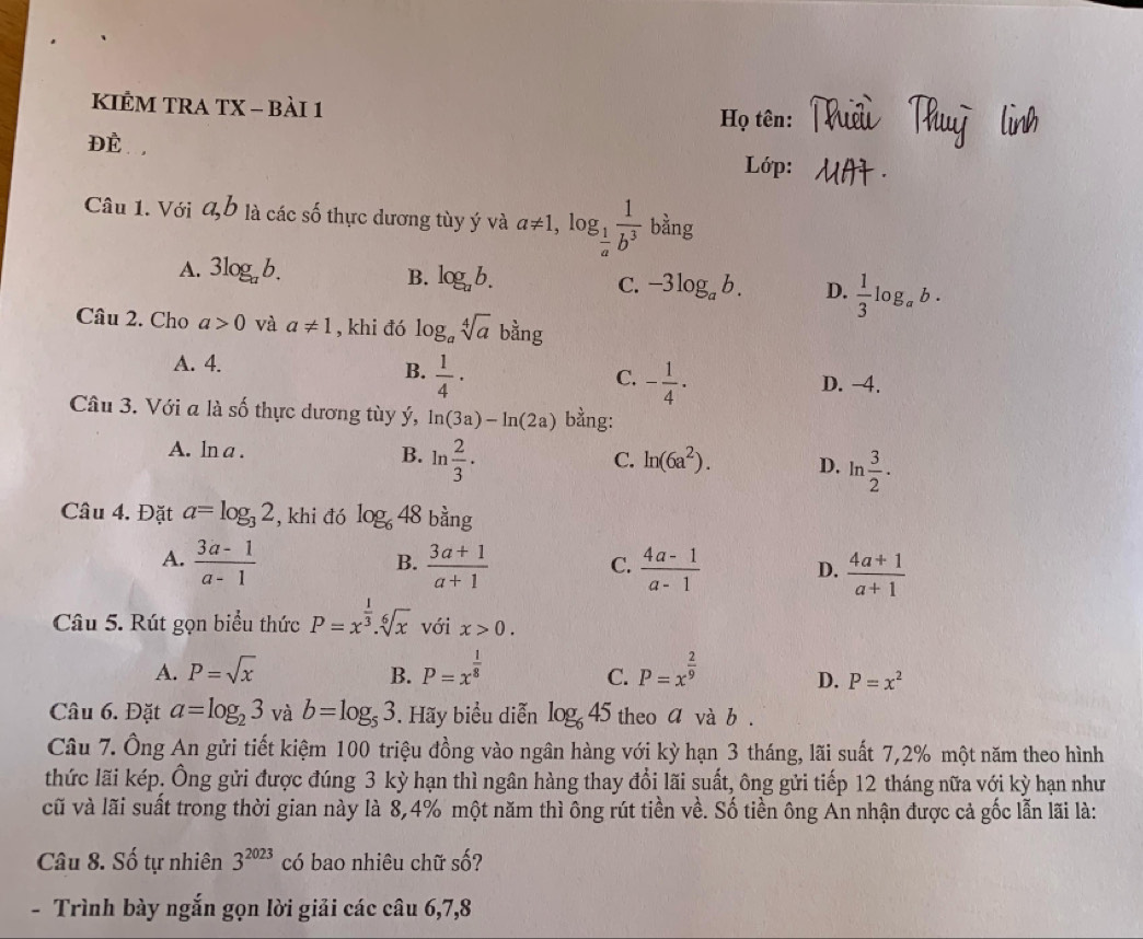 KIÊM TRA TX - Bài 1  Họ tên:
ĐÉ , Lớp:
Câu 1. Với a,b là các số thực dương tùy ý và a!= 1,log _ 1/a  1/b^3  bằng
A. 3log _ab. B. log _ab. C. -3log _ab. D.  1/3 log _ab·
Câu 2. Cho a>0 và a!= 1 , khi đó log _asqrt[4](a) bằng
A. 4.  1/4 ·
B.
C. - 1/4 · D. -4.
Câu 3. Với a là số thực dương tùy ý, ln (3a)-ln (2a) bằng:
A. ln a .
B. ln  2/3 .
C. ln (6a^2). D. ln  3/2 ·
Câu 4. Đặt a=log _32 , khi đó log _648 bằng
B.
A.  (3a-1)/a-1   (3a+1)/a+1   (4a-1)/a-1  D.  (4a+1)/a+1 
C.
Câu 5. Rút gọn biểu thức P=x^(frac 1)3.sqrt[6](x) với x>0.
C.
A. P=sqrt(x) B. P=x^(frac 1)8 P=x^(frac 2)9 D. P=x^2
Câu 6. Đặt a=log _23 và b=log _53. Hãy biểu diễn log _645 theo a và b .
Câu 7. Ông An gửi tiết kiệm 100 triệu đồng vào ngân hàng với kỳ hạn 3 tháng, lãi suất 7,2% một năm theo hình
thức lãi kép. Ông gửi được đúng 3 kỳ hạn thì ngân hàng thay đổi lãi suất, ông gửi tiếp 12 tháng nữa với kỳ hạn như
cũ và lãi suất trong thời gian này là 8,4% một năm thì ông rút tiền về. Số tiền ông An nhận được cả gốc lẫn lãi là:
Câu 8. Số tự nhiên 3^(2023) có bao nhiêu chữ số?
- Trình bày ngắn gọn lời giải các câu 6,7,8