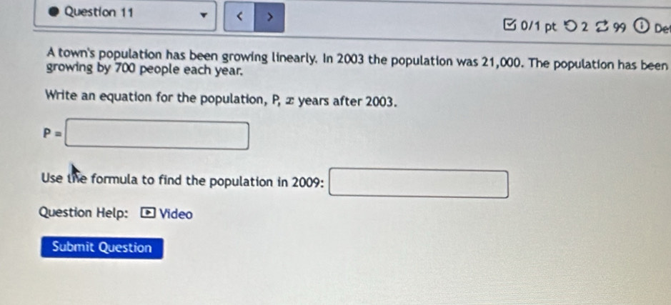 < > 
□ 0/1 pt つ 2 99 a Det 
A town's population has been growing linearly. In 2003 the population was 21,000. The population has been 
growing by 700 people each year. 
Write an equation for the population, P, z years after 2003.
P=□
Use the formula to find the population in 2009 : □ 
Question Help: Video 
Submit Question