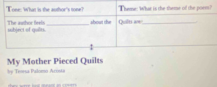 Tone: What is the author's tone? Theme: What is the theme of the poem? 
The author feels _about the Quilts are_ 
subject of quilts. 
My Mother Pieced Quilts 
by Teresa Palomo Acosta 
they were just meant as covers .