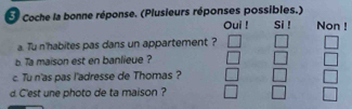 Coche la bonne réponse. (Plusieurs réponses possibles.) Si ! Non ! 
Oui ! 
a. Tu n'habites pas dans un appartement ? 
b. Ta maison est en banlieue ? 
c. Tu n'as pas l'adresse de Thomas ? 
d. C'est une photo de ta maison ?