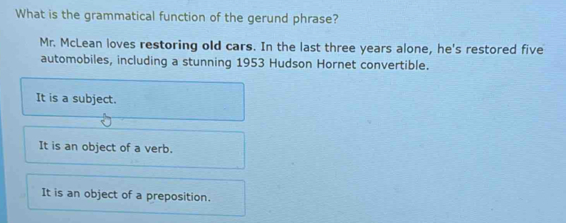 What is the grammatical function of the gerund phrase?
Mr. McLean loves restoring old cars. In the last three years alone, he's restored five
automobiles, including a stunning 1953 Hudson Hornet convertible.
It is a subject.
It is an object of a verb.
It is an object of a preposition.