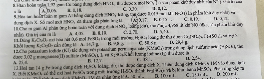 Htan hoàn toàn 1,92 gam Cu bằng dung dịch HNO_3 , thu được x mol NO_2 (là sản phâm khử duy nhật của N^(+3)) ). Giá trì của
x là A.)0,06. B. 0,18. C. 0,30. D. 0,12.
9.Hòa tan hoàn toàn m gam Al bằng dung dịch HNO_3 loãng, thu được 0,015 mol khí N_2O (sản phẩm khử duy nhất) và
dung dịch X. Số mol axit HNO_3 đã tham gia phản ứng là A. 0,17. B. 0,15 . C. 0,19. D. 0,12.
10.Cho m gam Al phản ứng hoàn toàn với dung dịch HNO_3 loàng (dư), thu được 4,958 lít khí NO (đkc, sản phẩm khử duy
nhất). Giá trị của m là A. 4,05. B. 8,10. C. 2,70. D. 5,40.
11.Dùng K_2Cr_2O_7 oxi hóa hết 0,6 mol FeSO_4 trong môi trường H_2SO_4 loãng dư thu được Cr_2(SO_4)_3,Fe_2(SO_4) 03 Và H_2O.
Khối lượng K_2Cr_2O_7 cần dùng là A. 14,7 g. B. 9,8 g. C. 58,8 g. D. 29,4 g.
12.Cho potassium iodide (KI) tác dụng với potassium permanganate (KMnO₄) trong dung dịch sulfuric acid (H_2SO_4) ), thu
được 3,02 g manganese(II) sulfate (MnSO_4),I_2 và K_2SO_4.Khối lượng iodine (I_2) thu được là
A. 25,4. B. 12,7. C. 38,1. D. 2,54.
13.Hoà tan 14 g Fe trong dung dịch H_2SO_4 loãng, dư, thu được dung dịch X. Thêm dung dịch KMnO₄ 1M vào dung dịch
X. Biết KMnO₄ có thể oxi hoá FeSO₄ trong môi trường H_2SO 4 thành Fe_2(SO_4) 3 và bị khử thành MnSO4. Phản ứng xảy ra
dụng địch KMnO, 1M đã phản ứng làA. 50 mL. B. 100 mL. C. 150 mL. D. 200 mL.