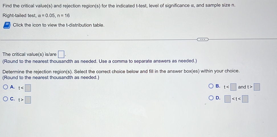 Find the critical value(s) and rejection region(s) for the indicated t -test, level of significance α, and sample size n.
Right-tailed test, alpha =0.05, n=16
Click the icon to view the t-distribution table.
The critical value(s) is/are □. 
(Round to the nearest thousandth as needed. Use a comma to separate answers as needed.)
Determine the rejection region(s). Select the correct choice below and fill in the answer box(es) within your choice.
(Round to the nearest thousandth as needed.)
B.
A. t t and t>□
D.
C. t>□ □